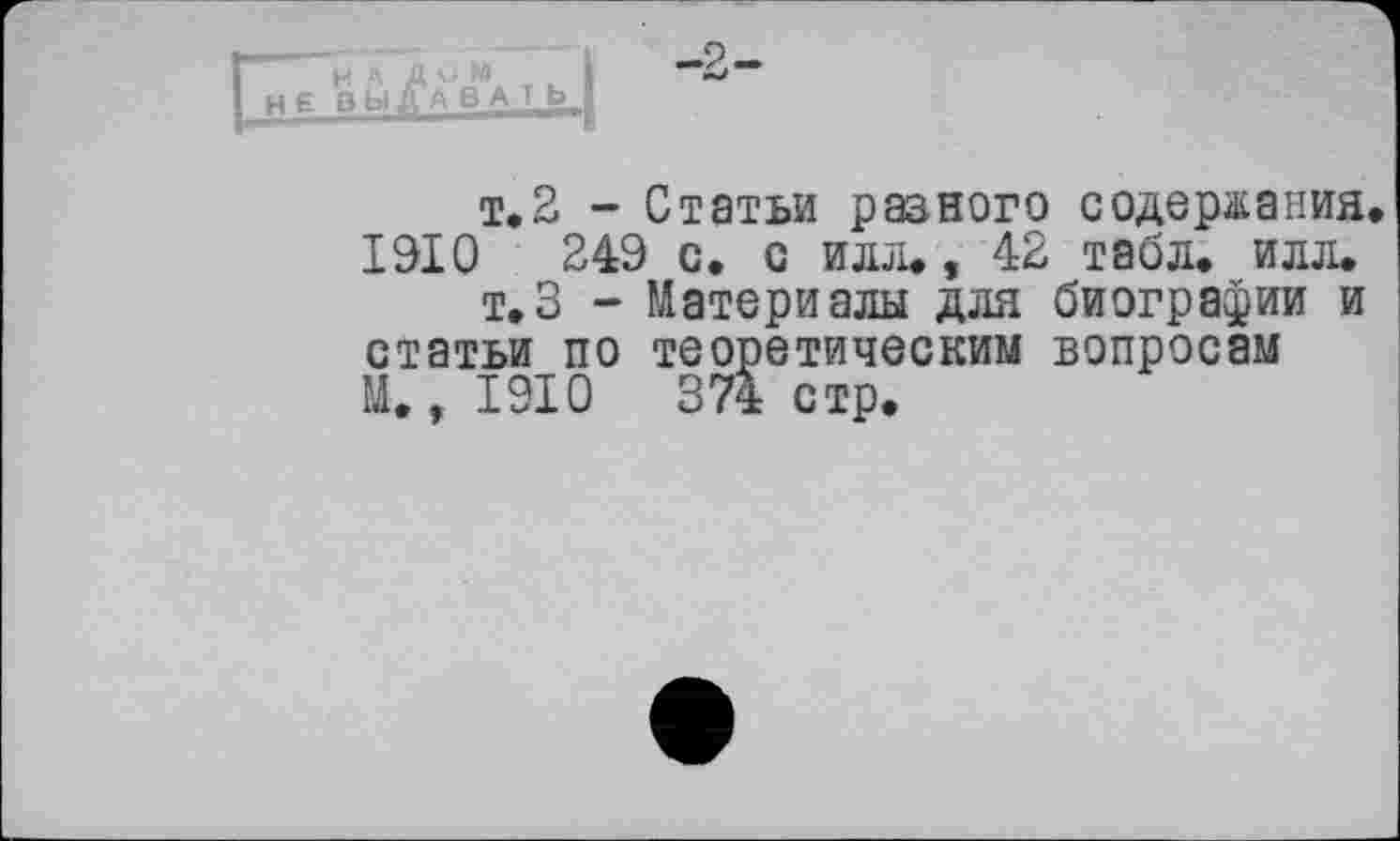 ﻿H A A O Wl HEB bl ДА B A T b.
-9
т. 2 - Статьи разного содержания. 1910	249 с. с илл., 42 табл. илл.
т.З - Материалы для биографии и статьи по теоретическим вопросам М. ,1910	374стр.